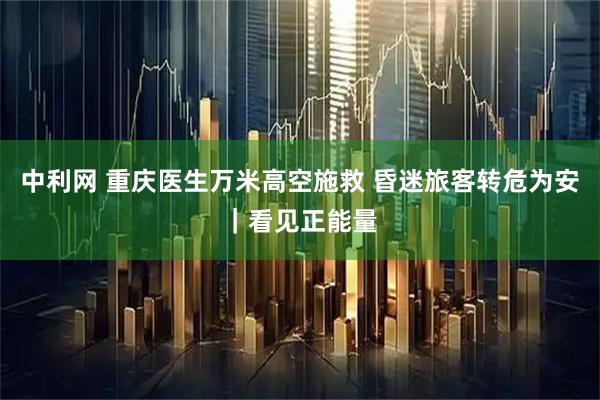 中利网 重庆医生万米高空施救 昏迷旅客转危为安｜看见正能量