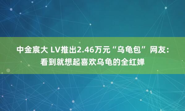 中金宸大 LV推出2.46万元“乌龟包” 网友：看到就想起喜欢乌龟的全红婵