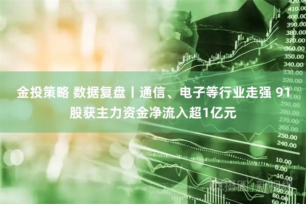 金投策略 数据复盘丨通信、电子等行业走强 91股获主力资金净流入超1亿元
