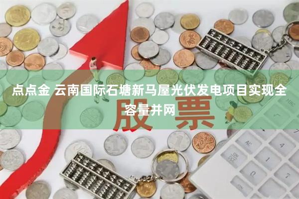 点点金 云南国际石塘新马屋光伏发电项目实现全容量并网