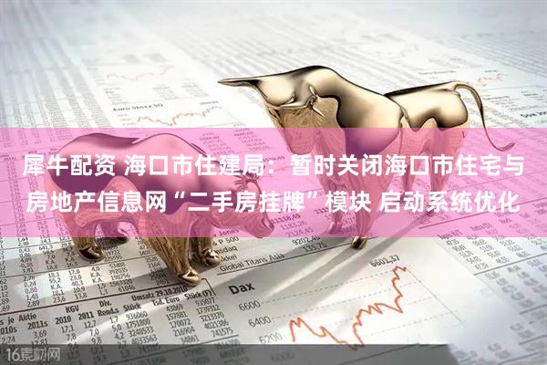 犀牛配资 海口市住建局：暂时关闭海口市住宅与房地产信息网“二手房挂牌”模块 启动系统优化