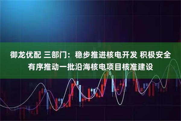 御龙优配 三部门：稳步推进核电开发 积极安全有序推动一批沿海核电项目核准建设