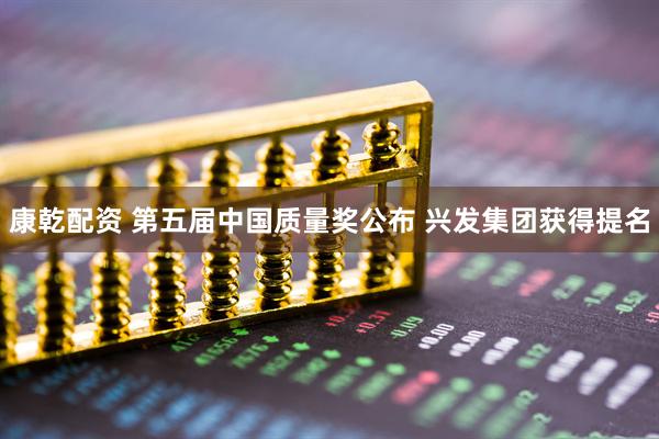 康乾配资 第五届中国质量奖公布 兴发集团获得提名