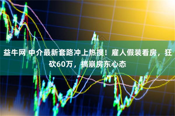 益牛网 中介最新套路冲上热搜！雇人假装看房，狂砍60万，搞崩房东心态
