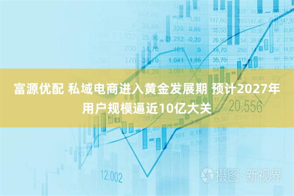 富源优配 私域电商进入黄金发展期 预计2027年用户规模逼近10亿大关