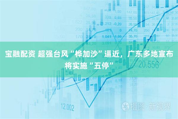 宝融配资 超强台风“桦加沙”逼近，广东多地宣布将实施“五停”