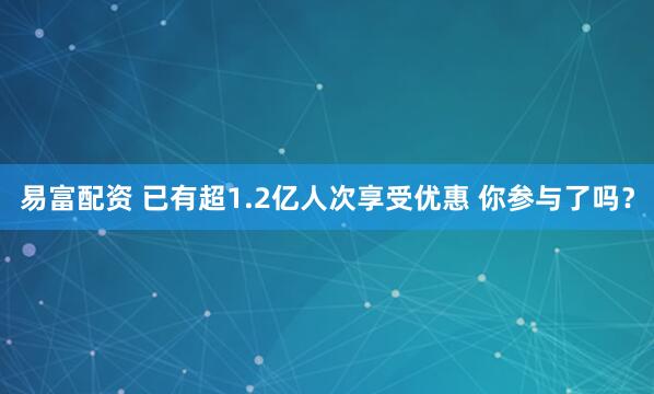 易富配资 已有超1.2亿人次享受优惠 你参与了吗？