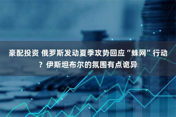 豪配投资 俄罗斯发动夏季攻势回应“蛛网”行动？伊斯坦布尔的氛围有点诡异