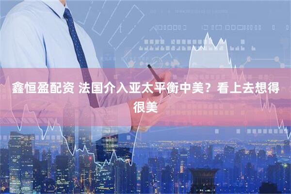 鑫恒盈配资 法国介入亚太平衡中美？看上去想得很美