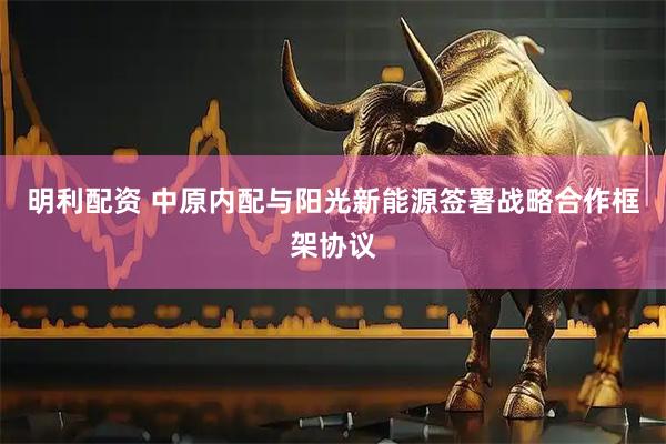 明利配资 中原内配与阳光新能源签署战略合作框架协议