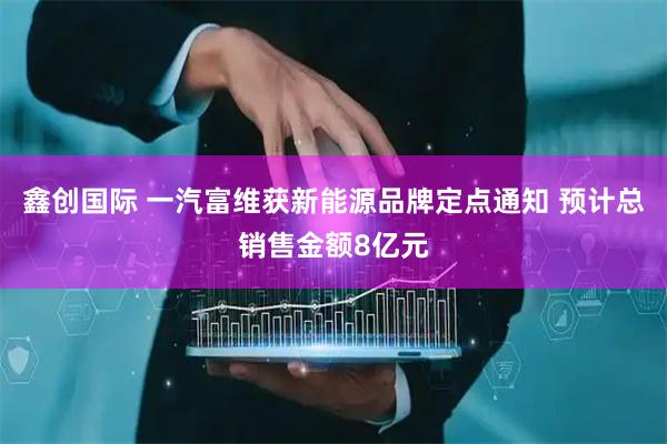 鑫创国际 一汽富维获新能源品牌定点通知 预计总销售金额8亿元