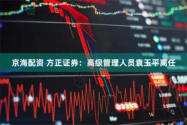 京海配资 方正证券：高级管理人员袁玉平离任