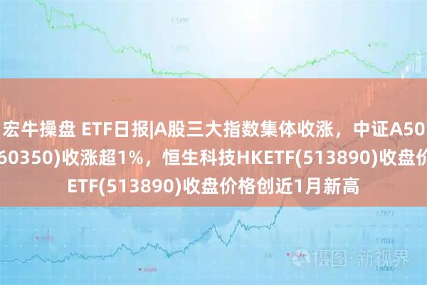 宏牛操盘 ETF日报|A股三大指数集体收涨，中证A50ETF指数基金(560350)收涨超1%，恒生科技HKETF(513890)收盘价格创近1月新高