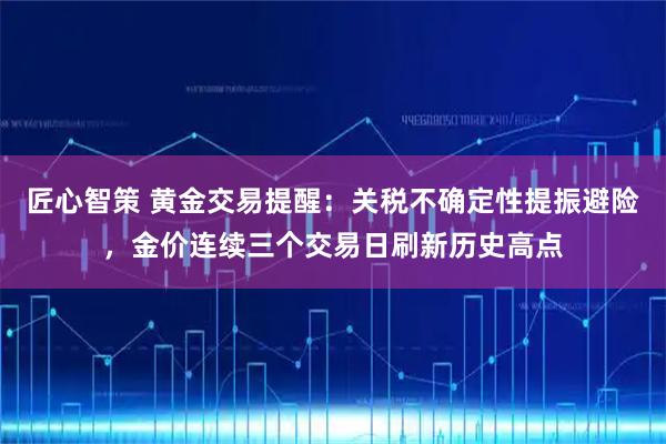 匠心智策 黄金交易提醒：关税不确定性提振避险，金价连续三个交易日刷新历史高点
