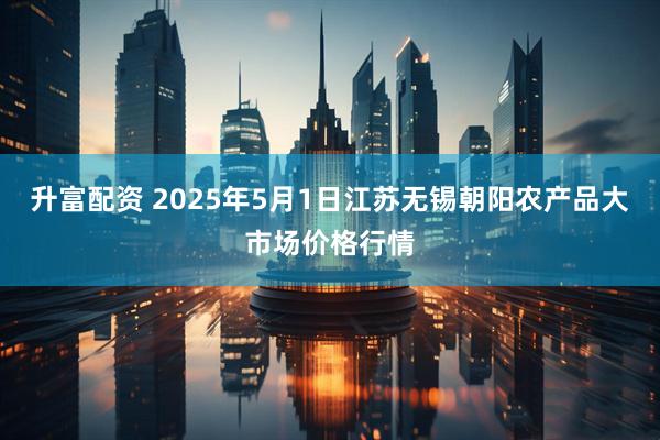升富配资 2025年5月1日江苏无锡朝阳农产品大市场价格行情