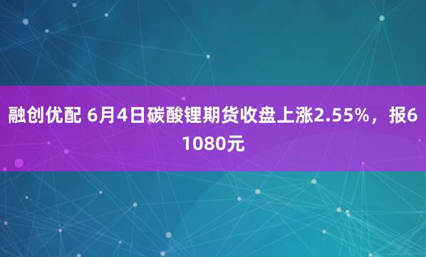 融创优配 6月4日碳酸锂期货收盘上涨2.55%，报61080元