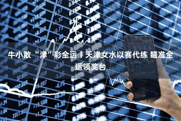 牛小散 “津”彩全运丨天津女水以赛代练 瞄准全运领奖台