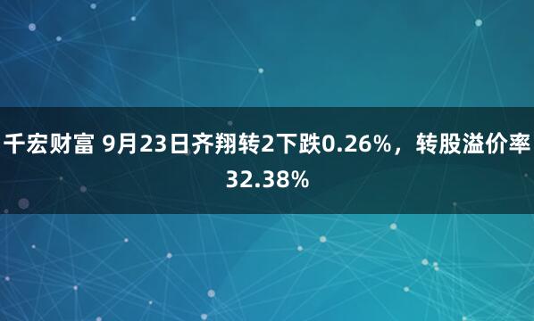 千宏财富 9月23日齐翔转2下跌0.26%，转股溢价率32.38%