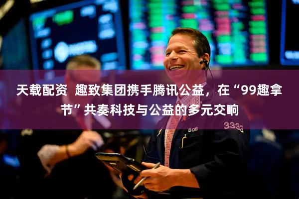 天载配资  趣致集团携手腾讯公益，在“99趣拿节”共奏科技与公益的多元交响