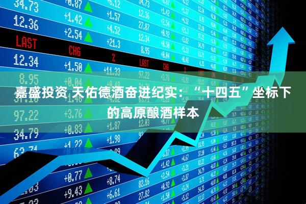 嘉盛投资 天佑德酒奋进纪实：“十四五”坐标下的高原酿酒样本