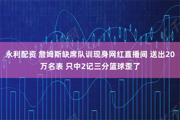 永利配资 詹姆斯缺席队训现身网红直播间 送出20万名表 只中2记三分篮球歪了