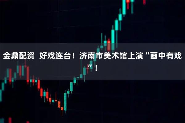 金鼎配资  好戏连台！济南市美术馆上演“画中有戏”！