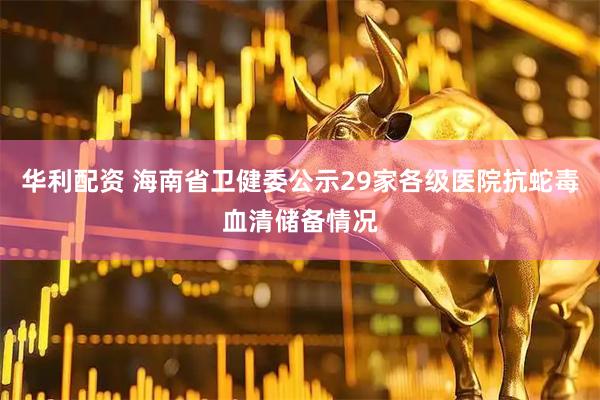 华利配资 海南省卫健委公示29家各级医院抗蛇毒血清储备情况
