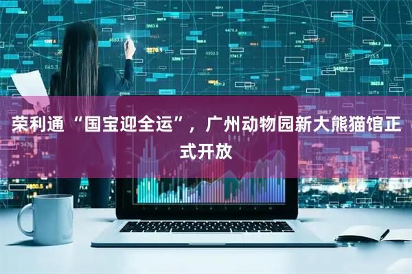荣利通 “国宝迎全运”,广州动物园新大熊猫馆正式开放